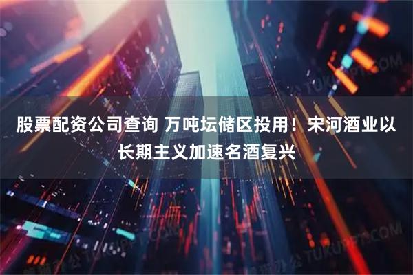 股票配资公司查询 万吨坛储区投用！宋河酒业以长期主义加速名酒复兴