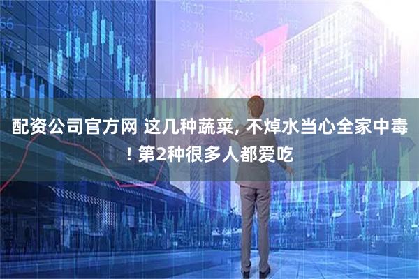 配资公司官方网 这几种蔬菜, 不焯水当心全家中毒! 第2种很多人都爱吃