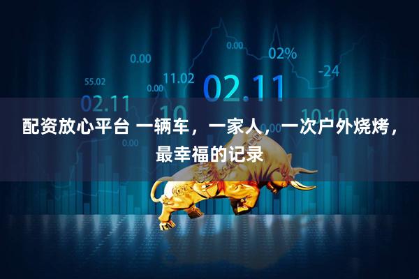 配资放心平台 一辆车，一家人，一次户外烧烤，最幸福的记录