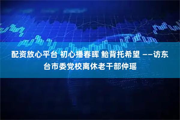 配资放心平台 初心播春晖 鲐背托希望 ——访东台市委党校离休老干部仲瑶