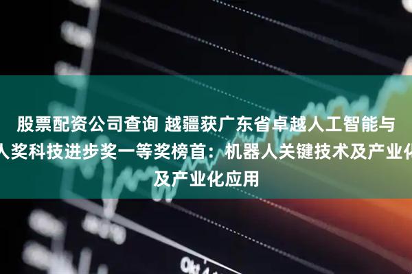 股票配资公司查询 越疆获广东省卓越人工智能与机器人奖科技进步奖一等奖榜首：机器人关键技术及产业化应用