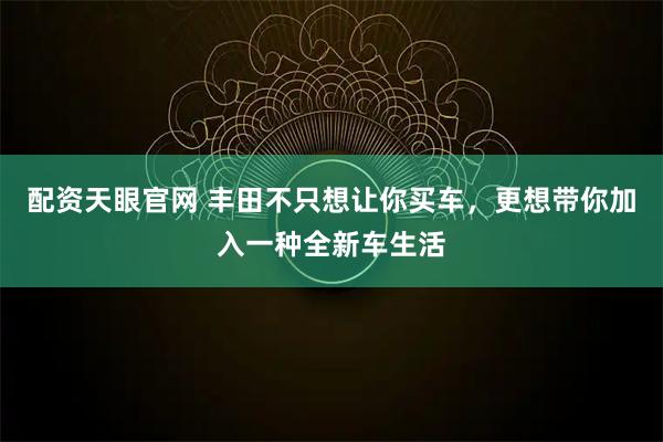 配资天眼官网 丰田不只想让你买车，更想带你加入一种全新车生活