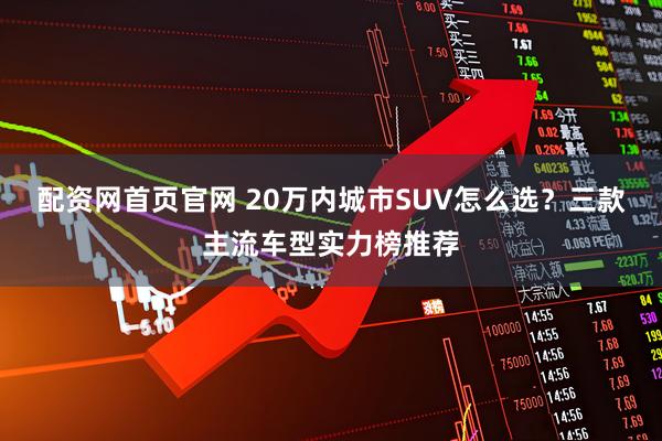 配资网首页官网 20万内城市SUV怎么选？三款主流车型实力榜推荐