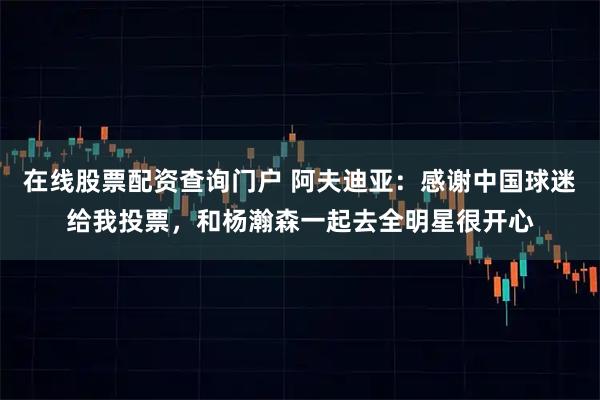 在线股票配资查询门户 阿夫迪亚：感谢中国球迷给我投票，和杨瀚森一起去全明星很开心