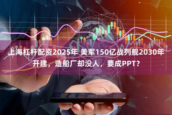 上海杠杆配资2025年 美军150亿战列舰2030年开建，造船厂却没人，要成PPT？