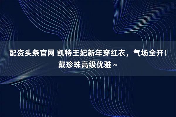 配资头条官网 凯特王妃新年穿红衣，气场全开！戴珍珠高级优雅～