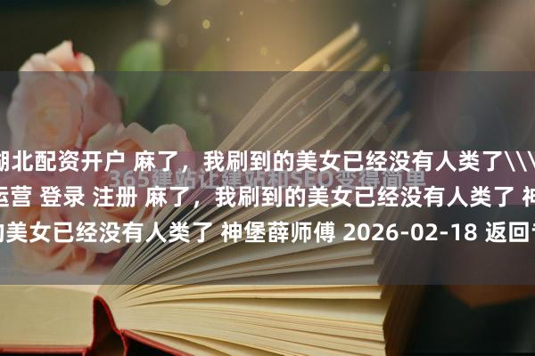 湖北配资开户 麻了，我刷到的美女已经没有人类了\＂/> 主站 商城 论坛 自运营 登录 注册 麻了，我刷到的美女已经没有人类了 神堡薛师傅 2026-02-18 返回专...