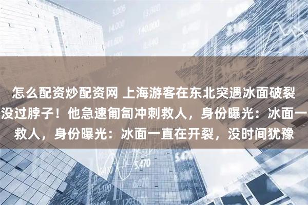 怎么配资炒配资网 上海游客在东北突遇冰面破裂！父子先后坠湖，水已没过脖子！他急速匍匐冲刺救人，身份曝光：冰面一直在开裂，没时间犹豫