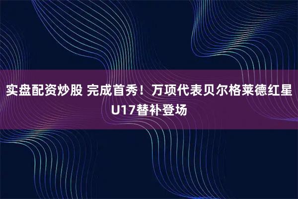 实盘配资炒股 完成首秀！万项代表贝尔格莱德红星U17替补登场