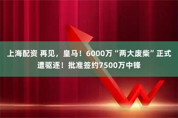 上海配资 再见，皇马！6000万“两大废柴”正式遭驱逐！批准签约7500万中锋