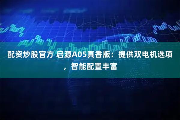 配资炒股官方 启源A05真香版：提供双电机选项，智能配置丰富