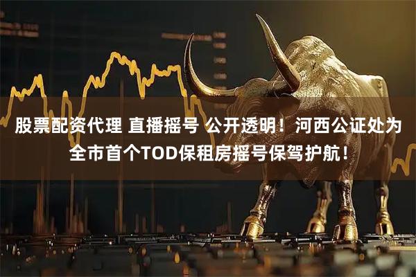 股票配资代理 直播摇号 公开透明！河西公证处为全市首个TOD保租房摇号保驾护航！