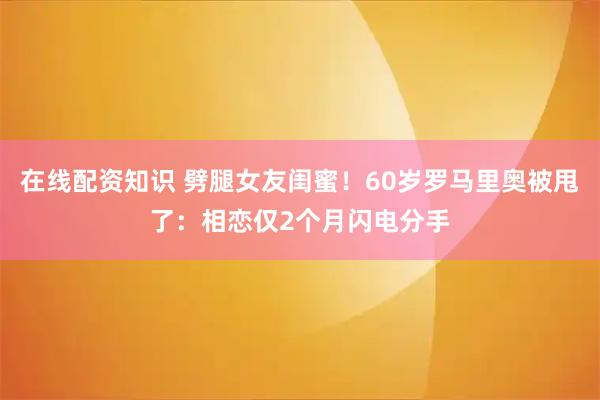 在线配资知识 劈腿女友闺蜜！60岁罗马里奥被甩了：相恋仅2个月闪电分手