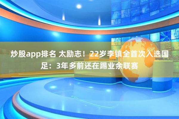 炒股app排名 太励志！22岁李镇全首次入选国足：3年多前还在踢业余联赛